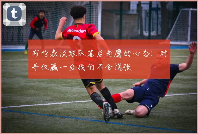 布伦森谈球队落后老鹰的心态：对手仅赢一分我们不会慌张